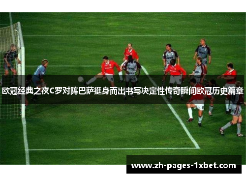 欧冠经典之夜C罗对阵巴萨挺身而出书写决定性传奇瞬间欧冠历史篇章