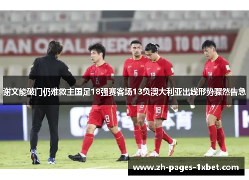 谢文能破门仍难救主国足18强赛客场13负澳大利亚出线形势骤然告急 谢文能破门仍难救主国足18强赛客场13负澳大利亚出线形势骤然告急