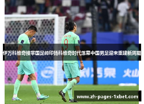 伊万科维奇接掌国足帅印扬科维奇时代落幕中国男足迎来重建新周期 伊万科维奇接掌国足帅印扬科维奇时代落幕中国男足迎来重建新周期