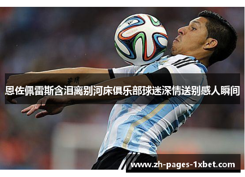 恩佐佩雷斯含泪离别河床俱乐部球迷深情送别感人瞬间